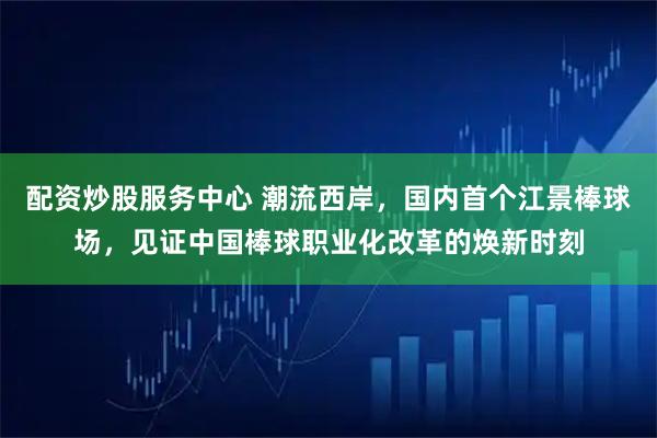 配资炒股服务中心 潮流西岸，国内首个江景棒球场，见证中国棒球职业化改革的焕新时刻