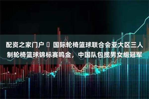 配资之家门户 ​国际轮椅篮球联合会亚大区三人制轮椅篮球锦标赛鸣金，中国队包揽男女组冠军