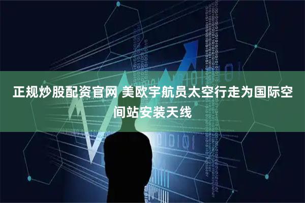 正规炒股配资官网 美欧宇航员太空行走为国际空间站安装天线